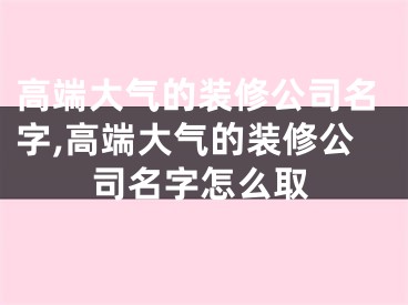 高端大气的装修公司名字,高端大气的装修公司名字怎么取