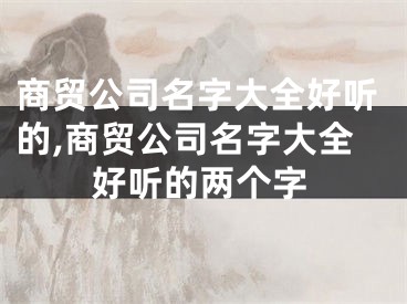 商贸公司名字大全好听的,商贸公司名字大全好听的两个字