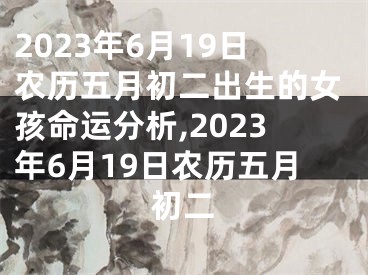 2023年6月19日农历五月初二出生的女孩命运分析,2023年6月19日农历五月初二