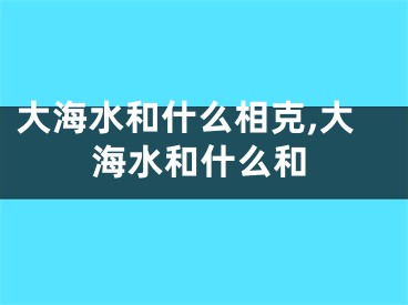 大海水和什么相克,大海水和什么和