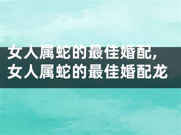 女人属蛇的最佳婚配,女人属蛇的最佳婚配龙