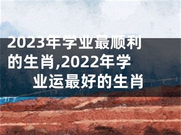 2023年学业最顺利的生肖,2022年学业运最好的生肖