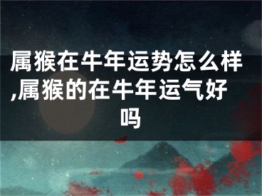 属猴在牛年运势怎么样,属猴的在牛年运气好吗