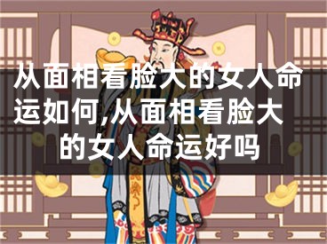 从面相看脸大的女人命运如何,从面相看脸大的女人命运好吗