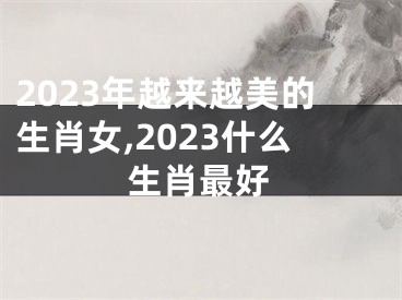 2023年越来越美的生肖女,2023什么生肖最好