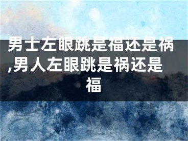 男士左眼跳是福还是祸,男人左眼跳是祸还是福