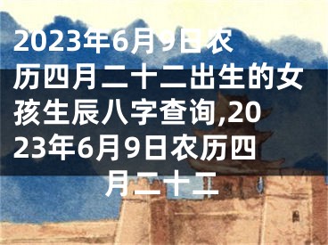 2023年6月9日农历四月二十二出生的女孩生辰八字查询,2023年6月9日农历四月二十二