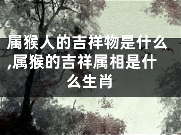 属猴人的吉祥物是什么,属猴的吉祥属相是什么生肖