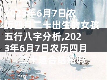 2023年6月7日农历四月二十出生的女孩五行八字分析,2023年6月7日农历四月二十适合结婚吗