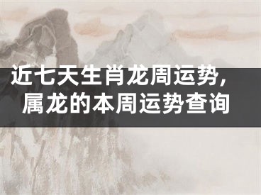 近七天生肖龙周运势,属龙的本周运势查询