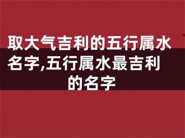 取大气吉利的五行属水名字,五行属水最吉利的名字