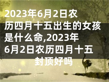 2023年6月2日农历四月十五出生的女孩是什么命,2023年6月2日农历四月十五封顶好吗