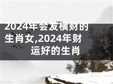 2024年会发横财的生肖女,2024年财运好的生肖