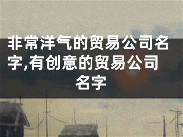 非常洋气的贸易公司名字,有创意的贸易公司名字