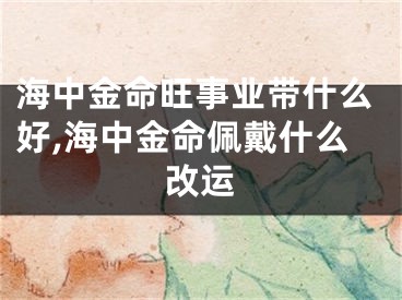 海中金命旺事业带什么好,海中金命佩戴什么改运