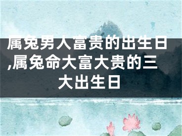 属兔男人富贵的出生日,属兔命大富大贵的三大出生日