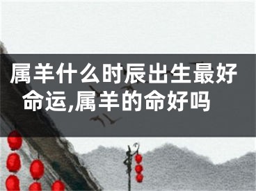 属羊什么时辰出生最好命运,属羊的命好吗