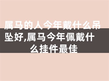 属马的人今年戴什么吊坠好,属马今年佩戴什么挂件最佳