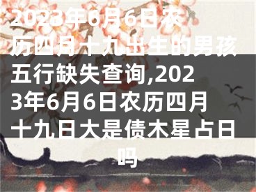 2023年6月6日农历四月十九出生的男孩五行缺失查询,2023年6月6日农历四月十九日大是债木星占日吗