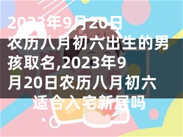 2023年9月20日农历八月初六出生的男孩取名,2023年9月20日农历八月初六适合入宅新居吗