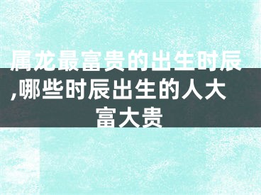 属龙最富贵的出生时辰,哪些时辰出生的人大富大贵