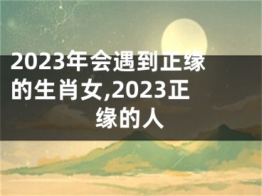 2023年会遇到正缘的生肖女,2023正缘的人