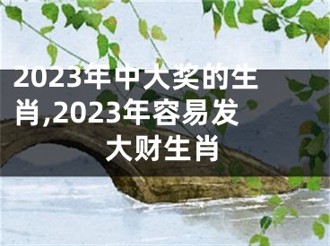 2023年中大奖的生肖,2023年容易发大财生肖