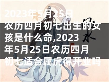 2023年5月25日农历四月初七出生的女孩是什么命,2023年5月25日农历四月初七适合属虎得开业吗