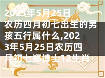 2023年5月25日农历四月初七出生的男孩五行属什么,2023年5月25日农历四月初七郑博士12生肖