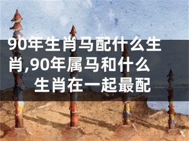 90年生肖马配什么生肖,90年属马和什么生肖在一起最配