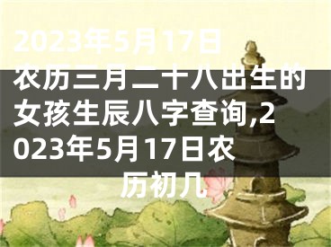 2023年5月17日农历三月二十八出生的女孩生辰八字查询,2023年5月17日农历初几