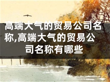 高端大气的贸易公司名称,高端大气的贸易公司名称有哪些