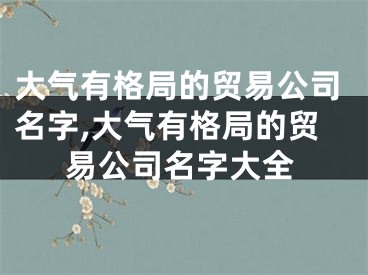 大气有格局的贸易公司名字,大气有格局的贸易公司名字大全