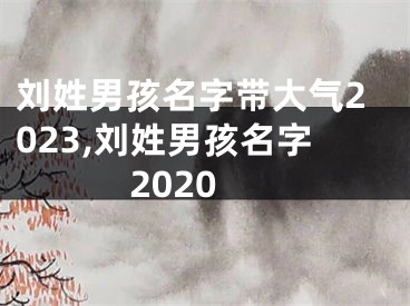 刘姓男孩名字带大气2023,刘姓男孩名字2020