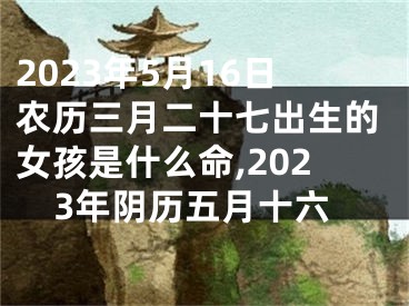 2023年5月16日农历三月二十七出生的女孩是什么命,2023年阴历五月十六