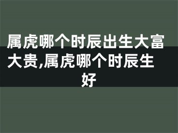 属虎哪个时辰出生大富大贵,属虎哪个时辰生好