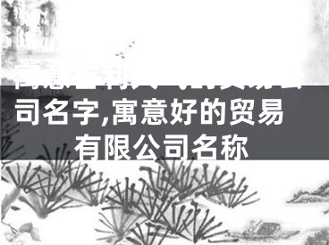 寓意吉利大气的贸易公司名字,寓意好的贸易有限公司名称