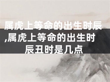 属虎上等命的出生时辰,属虎上等命的出生时辰丑时是几点