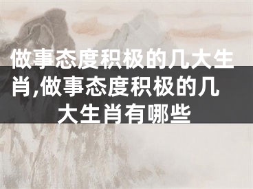 做事态度积极的几大生肖,做事态度积极的几大生肖有哪些