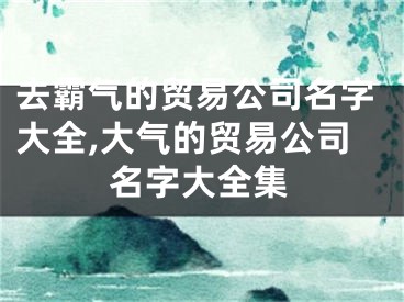 去霸气的贸易公司名字大全,大气的贸易公司名字大全集