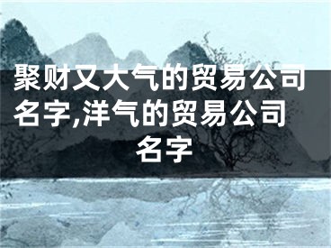 聚财又大气的贸易公司名字,洋气的贸易公司名字