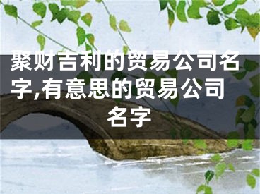 聚财吉利的贸易公司名字,有意思的贸易公司名字