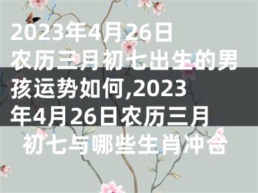 2023年4月26日农历三月初七出生的男孩运势如何,2023年4月26日农历三月初七与哪些生肖冲合