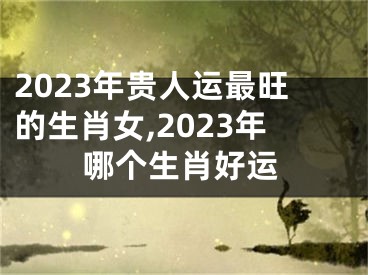 2023年贵人运最旺的生肖女,2023年哪个生肖好运