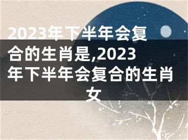 2023年下半年会复合的生肖是,2023年下半年会复合的生肖女