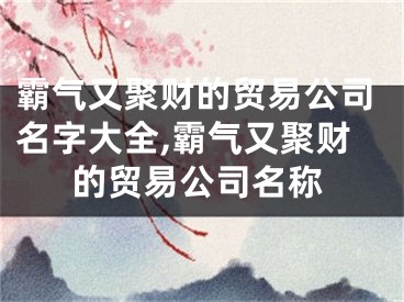 霸气又聚财的贸易公司名字大全,霸气又聚财的贸易公司名称