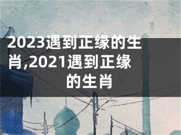 2023遇到正缘的生肖,2021遇到正缘的生肖