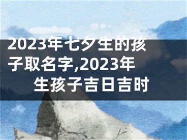 2023年七夕生的孩子取名字,2023年生孩子吉日吉时