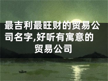 最吉利最旺财的贸易公司名字,好听有寓意的贸易公司