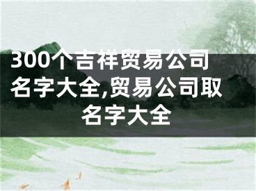 300个吉祥贸易公司名字大全,贸易公司取名字大全